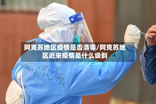 阿克苏地区疫情是否清零/阿克苏地区近来疫情是什么级别