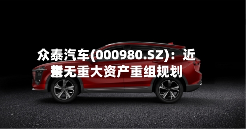 众泰汽车(000980.SZ)：近来暂无重大资产重组规划