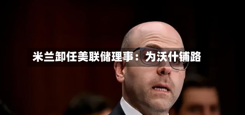 米兰卸任美联储理事：为沃什铺路