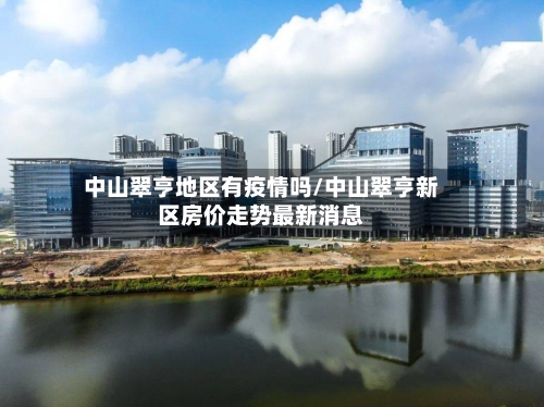 中山翠亨地区有疫情吗/中山翠亨新区房价走势最新消息