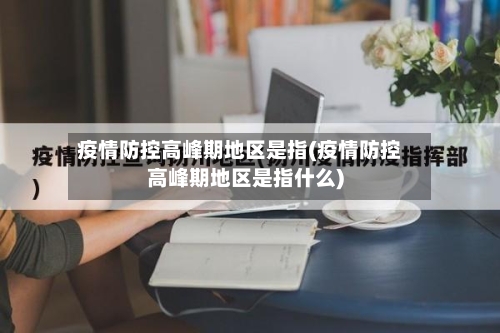 疫情防控高峰期地区是指(疫情防控高峰期地区是指什么)