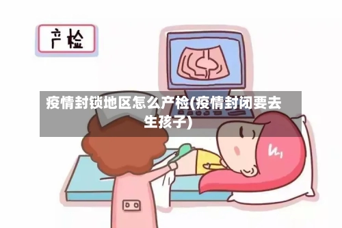 疫情封锁地区怎么产检(疫情封闭要去生孩子)