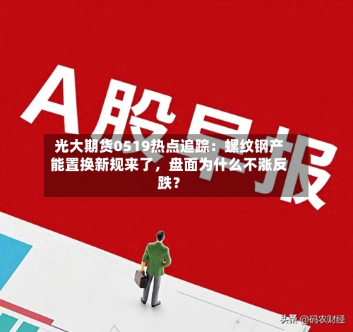 光大期货0519热点追踪：螺纹钢产能置换新规来了，盘面为什么不涨反跌？