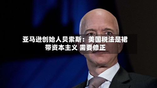 亚马逊创始人贝索斯：美国税法是裙带资本主义 需要修正