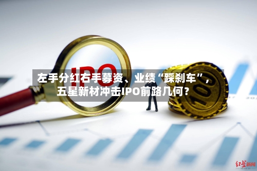 左手分红右手募资、业绩“踩刹车”，五星新材冲击IPO前路几何？