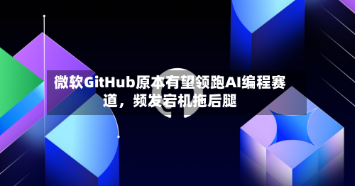 微软GitHub原本有望领跑AI编程赛道，频发宕机拖后腿