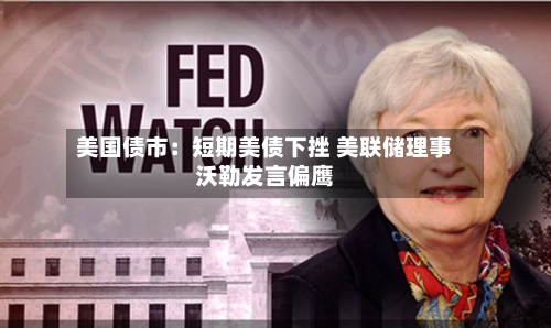 美国债市：短期美债下挫 美联储理事沃勒发言偏鹰