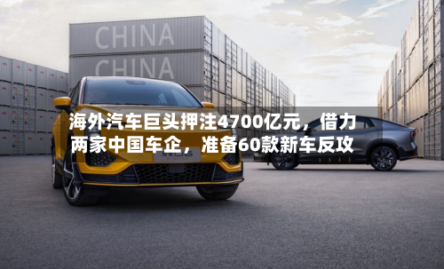 海外汽车巨头押注4700亿元，借力两家中国车企，准备60款新车反攻