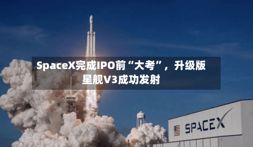 SpaceX完成IPO前“大考”，升级版星舰V3成功发射