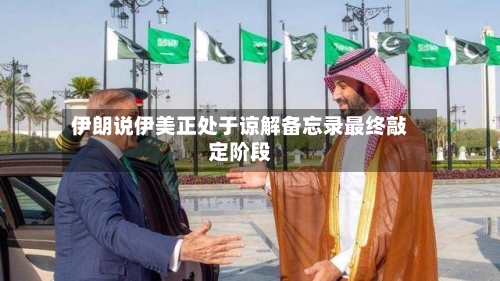伊朗说伊美正处于谅解备忘录最终敲定阶段