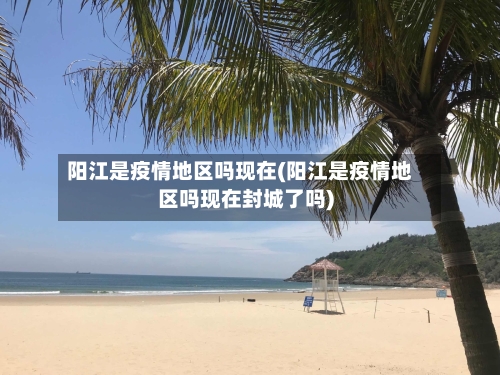 阳江是疫情地区吗现在(阳江是疫情地区吗现在封城了吗)