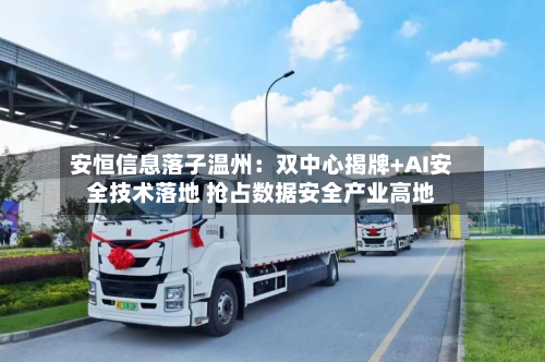 安恒信息落子温州:双中心揭牌+AI安全技术落地 抢占数据安全产业高地