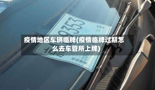 疫情地区车辆临牌(疫情临牌过期怎么去车管所上牌)