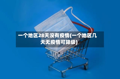 一个地区28天没有疫情(一个地区几天无疫情可降级)