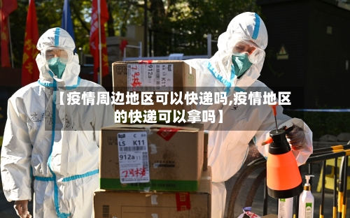 【疫情周边地区可以快递吗,疫情地区的快递可以拿吗】