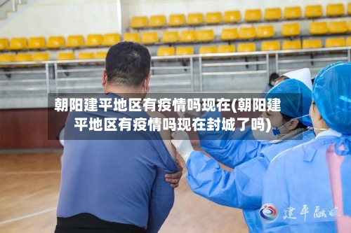 朝阳建平地区有疫情吗现在(朝阳建平地区有疫情吗现在封城了吗)