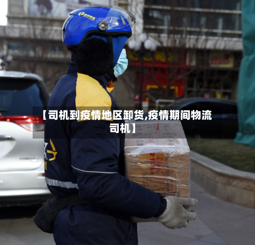 【司机到疫情地区卸货,疫情期间物流司机】
