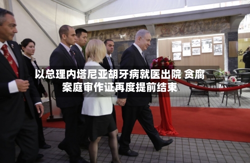 以总理内塔尼亚胡牙病就医出院 贪腐案庭审作证再度提前结束