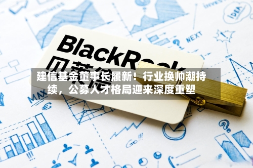 建信基金董事长履新！行业换帅潮持续，公募人才格局迎来深度重塑