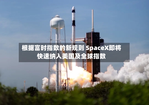 根据富时指数的新规则 SpaceX即将快速纳入美国及全球指数