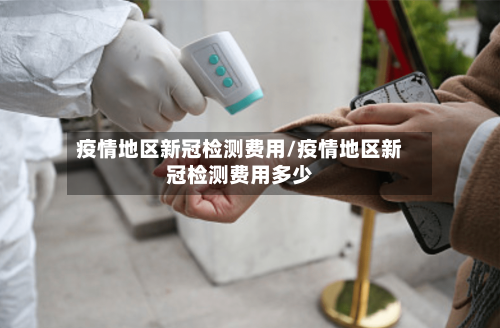 疫情地区新冠检测费用/疫情地区新冠检测费用多少