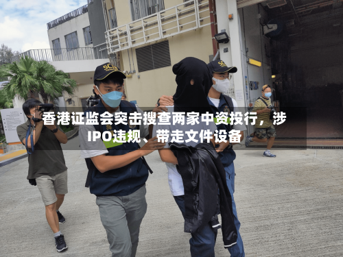 香港证监会突击搜查两家中资投行，涉IPO违规、带走文件设备