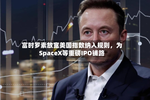 富时罗素放宽美国指数纳入规则，为SpaceX等重磅IPO铺路