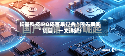 长鑫科技IPO成首单过会“预先审阅”项目，一文详解！