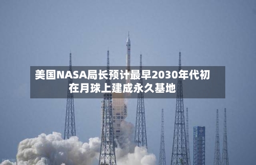 美国NASA局长预计最早2030年代初在月球上建成永久基地