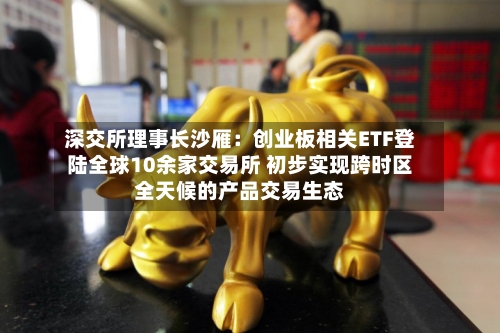 深交所理事长沙雁:创业板相关ETF登陆全球10余家交易所 初步实现跨时区全天候的产品交易生态