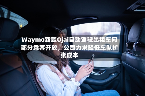 Waymo新款Ojai自动驾驶出租车向部分乘客开放,公司力求降低车队扩张成本