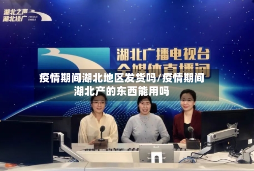 疫情期间湖北地区发货吗/疫情期间湖北产的东西能用吗