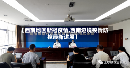 【西南地区新冠疫情,西南边境疫情防控最新进展】