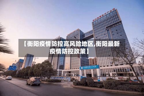 【衡阳疫情防控高风险地区,衡阳最新疫情防控政策】