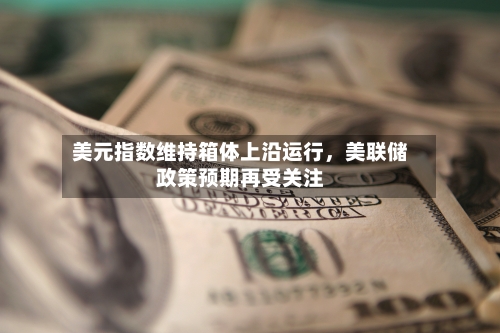 美元指数维持箱体上沿运行，美联储政策预期再受关注