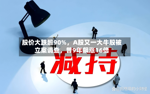 股价大跌超90%，A股又一大牛股被立案调查，曾9年飙涨16倍