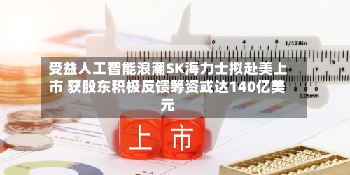 受益人工智能浪潮SK海力士拟赴美上市 获股东积极反馈筹资或达140亿美元