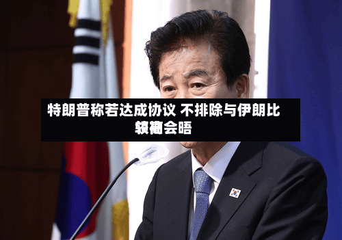 特朗普称若达成协议 不排除与伊朗比较高领袖会晤