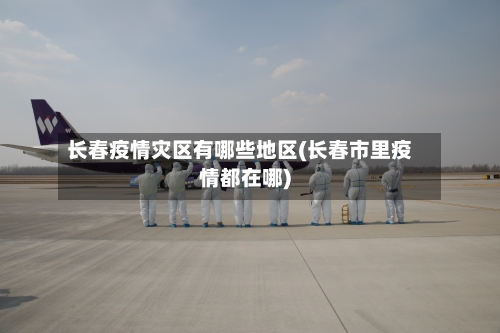 长春疫情灾区有哪些地区(长春市里疫情都在哪)