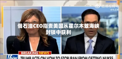 俄石油CEO指责美国从霍尔木兹海峡封锁中获利