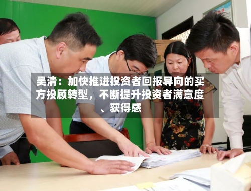 吴清:加快推进投资者回报导向的买方投顾转型,不断提升投资者满意度、获得感