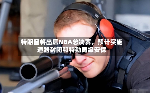 特朗普将出席NBA总决赛,预计实施道路封闭和特勤局级安保