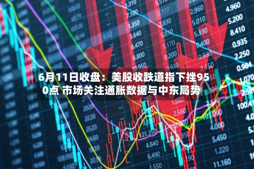 6月11日收盘:美股收跌道指下挫950点 市场关注通胀数据与中东局势