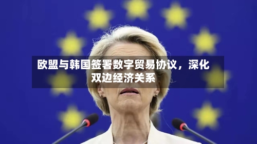 欧盟与韩国签署数字贸易协议，深化双边经济关系