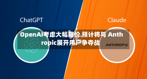 OpenAI考虑大幅降价 预计将与 Anthropic展开用户争夺战