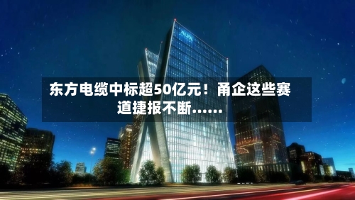东方电缆中标超50亿元!甬企这些赛道捷报不断……