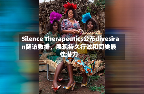 Silence Therapeutics公布divesiran随访数据,展现持久疗效和同类最佳潜力