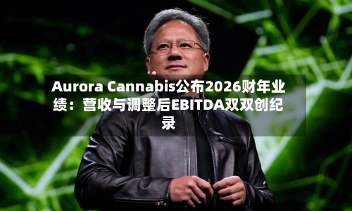 Aurora Cannabis公布2026财年业绩:营收与调整后EBITDA双双创纪录