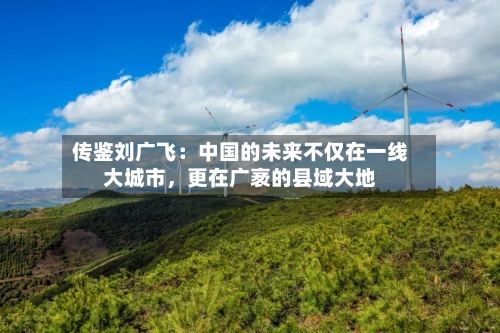 传鉴刘广飞：中国的未来不仅在一线大城市，更在广袤的县域大地