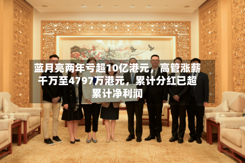 蓝月亮两年亏超10亿港元，高管涨薪千万至4797万港元，累计分红已超累计净利润